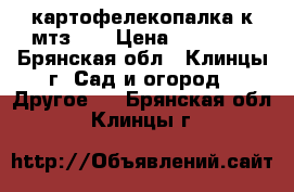 картофелекопалка к мтз 09 › Цена ­ 11 000 - Брянская обл., Клинцы г. Сад и огород » Другое   . Брянская обл.,Клинцы г.